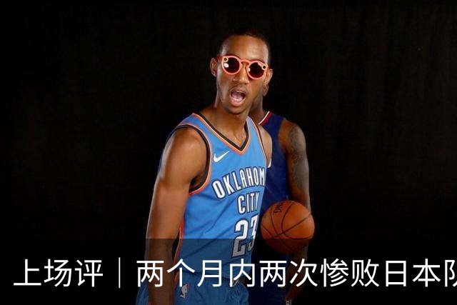 上场评｜两个月内两次惨败日本队，中国男篮输掉的远不止20分